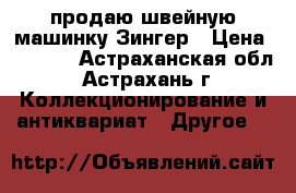 продаю швейную машинку Зингер › Цена ­ 1 000 - Астраханская обл., Астрахань г. Коллекционирование и антиквариат » Другое   